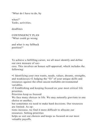 "What do I have to do, by
when?"
Tasks, activities,
deadlines
CONTINGENCY PLAN
"What could go wrong
and what is my fallback
position?"
To achieve a fulfilling career, we all must identify and define
our own measure of suc-
cess. This involves an honest self-appraisal, which includes the
following:
•1 Identifying your own wants, needs, values, dreams, strengths,
and weaknesses.•2 Judging the “fit” of your unique skills and
resources against the often uncon-trollable environmental
variables.
•3 Establishing and keeping focused on your most critical life
priorities.
Priorities keep us focused
We face many choices in life. We may naturally gravitate to one
choice or another,
but sometimes we need to make hard decisions. Our resources
are limited. As op-
tions increase, we find it more difficult to allocate our
resources. Setting priorities
helps us sort out choices and keeps us focused on our most
valuable payoffs.
 