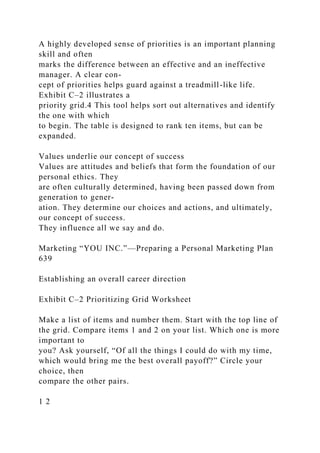 A highly developed sense of priorities is an important planning
skill and often
marks the difference between an effective and an ineffective
manager. A clear con-
cept of priorities helps guard against a treadmill-like life.
Exhibit C–2 illustrates a
priority grid.4 This tool helps sort out alternatives and identify
the one with which
to begin. The table is designed to rank ten items, but can be
expanded.
Values underlie our concept of success
Values are attitudes and beliefs that form the foundation of our
personal ethics. They
are often culturally determined, having been passed down from
generation to gener-
ation. They determine our choices and actions, and ultimately,
our concept of success.
They influence all we say and do.
Marketing “YOU INC.”—Preparing a Personal Marketing Plan
639
Establishing an overall career direction
Exhibit C–2 Prioritizing Grid Worksheet
Make a list of items and number them. Start with the top line of
the grid. Compare items 1 and 2 on your list. Which one is more
important to
you? Ask yourself, “Of all the things I could do with my time,
which would bring me the best overall payoff?” Circle your
choice, then
compare the other pairs.
1 2
 