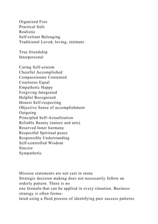 Organized Free
Practical Safe
Realistic
Self-reliant Belonging
Traditional Loved, loving, intimate
True friendship
Interpersonal
Caring Self-esteem
Cheerful Accomplished
Compassionate Contented
Courteous Equal
Empathetic Happy
Forgiving Integrated
Helpful Recognized
Honest Self-respecting
Objective Sense of accomplishment
Outgoing
Principled Self-Actualization
Reliable Beauty (nature and arts)
Reserved Inner harmony
Respectful Spiritual peace
Responsible Understanding
Self-controlled Wisdom
Sincere
Sympathetic
Mission statements are not cast in stone
Strategic decision making does not necessarily follow an
orderly pattern. There is no
one formula that can be applied in every situation. Business
strategy is often formu-
lated using a fluid process of identifying past success patterns
 