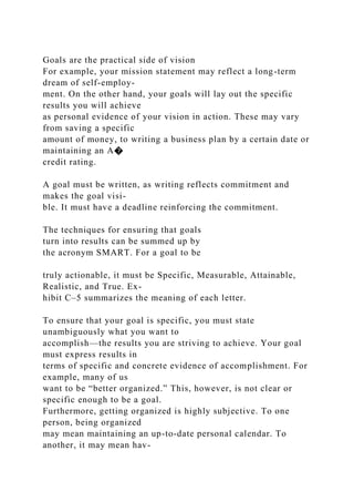 Goals are the practical side of vision
For example, your mission statement may reflect a long-term
dream of self-employ-
ment. On the other hand, your goals will lay out the specific
results you will achieve
as personal evidence of your vision in action. These may vary
from saving a specific
amount of money, to writing a business plan by a certain date or
maintaining an A�
credit rating.
A goal must be written, as writing reflects commitment and
makes the goal visi-
ble. It must have a deadline reinforcing the commitment.
The techniques for ensuring that goals
turn into results can be summed up by
the acronym SMART. For a goal to be
truly actionable, it must be Specific, Measurable, Attainable,
Realistic, and True. Ex-
hibit C–5 summarizes the meaning of each letter.
To ensure that your goal is specific, you must state
unambiguously what you want to
accomplish—the results you are striving to achieve. Your goal
must express results in
terms of specific and concrete evidence of accomplishment. For
example, many of us
want to be “better organized.” This, however, is not clear or
specific enough to be a goal.
Furthermore, getting organized is highly subjective. To one
person, being organized
may mean maintaining an up-to-date personal calendar. To
another, it may mean hav-
 