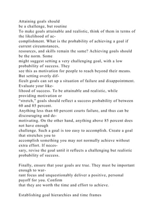 Attaining goals should
be a challenge, but routine
To make goals attainable and realistic, think of them in terms of
the likelihood of ac-
complishment. What is the probability of achieving a goal if
current circumstances,
resources, and skills remain the same? Achieving goals should
be the norm. Some
might suggest setting a very challenging goal, with a low
probability of success. They
see this as motivation for people to reach beyond their means.
But setting overly dif-
ficult goals can set up a situation of failure and disappointment.
Evaluate your like-
lihood of success. To be attainable and realistic, while
providing motivation or
“stretch,” goals should reflect a success probability of between
60 and 85 percent.
Anything less than 60 percent courts failure, and thus can be
discouraging and de-
motivating. On the other hand, anything above 85 percent does
not have enough
challenge. Such a goal is too easy to accomplish. Create a goal
that stretches you to
accomplish something you may not normally achieve without
extra effort. If neces-
sary, revise the goal until it reflects a challenging but realistic
probability of success.
Finally, ensure that your goals are true. They must be important
enough to war-
rant focus and unquestionably deliver a positive, personal
payoff for you. Confirm
that they are worth the time and effort to achieve.
Establishing goal hierarchies and time frames
 