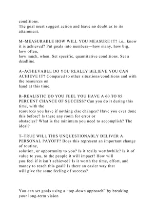 conditions.
The goal must suggest action and leave no doubt as to its
attainment.
M–MEASURABLE HOW WILL YOU MEASURE IT? i.e., know
it is achieved? Put goals into numbers—how many, how big,
how often,
how much, when. Set specific, quantitative conditions. Set a
deadline.
A–ACHIEVABLE DO YOU REALLY BELIEVE YOU CAN
ACHIEVE IT? Compared to other situations/conditions and with
the resources on
hand at this time.
R–REALISTIC DO YOU FEEL YOU HAVE A 60 TO 85
PERCENT CHANCE OF SUCCESS? Can you do it during this
time, with the
resources you have if nothing else changes? Have you ever done
this before? Is there any room for error or
obstacles? What is the minimum you need to accomplish? The
ideal?
T–TRUE WILL THIS UNQUESTIONABLY DELIVER A
PERSONAL PAYOFF? Does this represent an important change
of routine,
solution, or opportunity to you? Is it really worthwhile? Is it of
value to you, to the people it will impact? How will
you feel if it isn’t achieved? Is it worth the time, effort, and
money to reach this goal? Is there an easier way that
will give the same feeling of success?
You can set goals using a “top-down approach” by breaking
your long-term vision
 