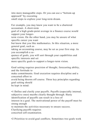 into more manageable steps. Or you can use a “bottom-up
approach” by executing
small steps to explore your long-term dream.
For example, you may know you want to be a chartered
accountant. A short-term
goal of a high grade-point average in a finance course would
support your longer-
term vision. On the other hand, you may be unsure of what
specific career you want
but know that you like mathematics. In this situation, a more
general goal, such as
taking an accounting course, may be set as your first step. As
you accomplish a se-
quence of goals, you will sort through your capabilities and
specific interests and set
more specific goals to support a longer-term vision.
Goal setting requires precision of thought, forecasting ability,
and the fortitude to
make commitments. Goal execution requires discipline and a
concerted effort to
avoid being thrown off course. Three key principles regarding
goal setting should
be kept in mind:
•1 Define and clarify your payoffs. Payoffs (especially internal,
subjective ones) mustbe clearly thought through. Hasty
identification of payoffs can result in a loss of
interest in a goal. The motivational power of the payoff must be
strong enough
to maintain the activities necessary to ensure success.
Clarifying payoffs requires
concerted self-examination.
•2 Prioritize to avoid goal conflicts. Sometimes two goals work
 