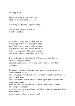 644 Appendix C
Set goals using a “top down” or
“bottom up” planning approach
Avoiding the pitfalls in goal setting
Conducting a career-oriented
situation analysis
As with any corporate marketing plan,
a thorough analysis of uncontrollable
variables is necessary in order to iden-
tify opportunities and threats in the ex-
ternal environment. This step ensures
that your vision and mission are viable.
Use the framework in Exhibit C–7 as a checklist for your
external analysis. Plan to
conduct research as if preparing a situation analysis for a
company.
Research your career interests and analyze the external or
environmental trends
that influence your chosen career or employment area. Consider
current and fore-
casted economic conditions. Examine legal, professional, and
regulatory issues.
What are the key technological, social, and cultural trends
affecting your chosen
area? Are there any location or mobility issues or opportunities?
What external re-
sources are available to assist you?
 