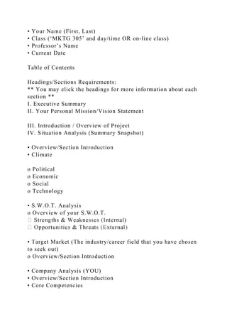 • Your Name (First, Last)
• Class (‘MKTG 305’ and day/time OR on-line class)
• Professor’s Name
• Current Date
Table of Contents
Headings/Sections Requirements:
** You may click the headings for more information about each
section **
I. Executive Summary
II. Your Personal Mission/Vision Statement
III. Introduction / Overview of Project
IV. Situation Analysis (Summary Snapshot)
• Overview/Section Introduction
• Climate
o Political
o Economic
o Social
o Technology
• S.W.O.T. Analysis
o Overview of your S.W.O.T.
l)
• Target Market (The industry/career field that you have chosen
to seek out)
o Overview/Section Introduction
• Company Analysis (YOU)
• Overview/Section Introduction
• Core Competencies
 