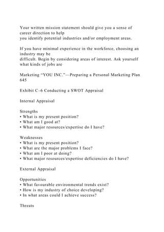 Your written mission statement should give you a sense of
career direction to help
you identify potential industries and/or employment areas.
If you have minimal experience in the workforce, choosing an
industry may be
difficult. Begin by considering areas of interest. Ask yourself
what kinds of jobs are
Marketing “YOU INC.”—Preparing a Personal Marketing Plan
645
Exhibit C–6 Conducting a SWOT Appraisal
Internal Appraisal
Strengths
• What is my present position?
• What am I good at?
• What major resources/expertise do I have?
Weaknesses
• What is my present position?
• What are the major problems I face?
• What am I poor at doing?
• What major resources/expertise deficiencies do I have?
External Appraisal
Opportunities
• What favourable environmental trends exist?
• How is my industry of choice developing?
• In what areas could I achieve success?
Threats
 