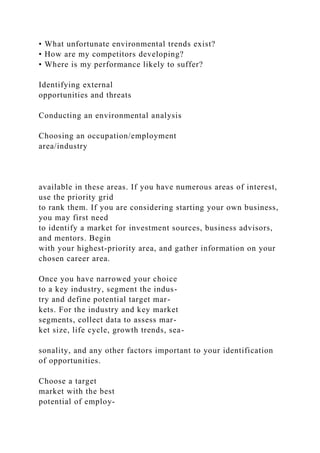 • What unfortunate environmental trends exist?
• How are my competitors developing?
• Where is my performance likely to suffer?
Identifying external
opportunities and threats
Conducting an environmental analysis
Choosing an occupation/employment
area/industry
available in these areas. If you have numerous areas of interest,
use the priority grid
to rank them. If you are considering starting your own business,
you may first need
to identify a market for investment sources, business advisors,
and mentors. Begin
with your highest-priority area, and gather information on your
chosen career area.
Once you have narrowed your choice
to a key industry, segment the indus-
try and define potential target mar-
kets. For the industry and key market
segments, collect data to assess mar-
ket size, life cycle, growth trends, sea-
sonality, and any other factors important to your identification
of opportunities.
Choose a target
market with the best
potential of employ-
 