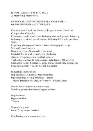 (SWOT) Analysis For YOU INC.:
A Marketing Framework
EXTERNAL (ENVIRONMENTAL) ANALYSIS —
OPPORTUNITIES AND THREATS
Environment Checklist Industry/Target Market Checklist
Competitive Checklist
Economic conditions/trends Industry size and growth Intensity
Industry overview/considerations Industry/life cycle position
Skills
Legal/regulatory/professional issues Geographic scope
Strengths/weaknesses
Resource trends Seasonality Location
Societal & cultural issues/trends Industry
structure/segmentation Contact modes
Technological trends Employment rate/factors Objectives
Economic trends Segments, size, and accessability Resources
Location/mobility trends Target market(s)
Industries Implications
Implications Companies Opportunities
Opportunities Hiring practices Threats
Threats Decision makers, influencers, buyers, users
Needs/benefits/Information wanted
Mobility/promotion issues/opportunities
Implications
Opportunities
Threats
Segmenting and
identifying target markets
Conducting a company analysis
 