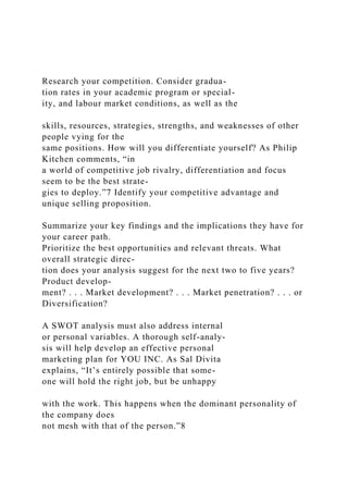 Research your competition. Consider gradua-
tion rates in your academic program or special-
ity, and labour market conditions, as well as the
skills, resources, strategies, strengths, and weaknesses of other
people vying for the
same positions. How will you differentiate yourself? As Philip
Kitchen comments, “in
a world of competitive job rivalry, differentiation and focus
seem to be the best strate-
gies to deploy.”7 Identify your competitive advantage and
unique selling proposition.
Summarize your key findings and the implications they have for
your career path.
Prioritize the best opportunities and relevant threats. What
overall strategic direc-
tion does your analysis suggest for the next two to five years?
Product develop-
ment? . . . Market development? . . . Market penetration? . . . or
Diversification?
A SWOT analysis must also address internal
or personal variables. A thorough self-analy-
sis will help develop an effective personal
marketing plan for YOU INC. As Sal Divita
explains, “It’s entirely possible that some-
one will hold the right job, but be unhappy
with the work. This happens when the dominant personality of
the company does
not mesh with that of the person.”8
 