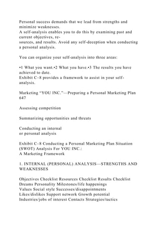 Personal success demands that we lead from strengths and
minimize weaknesses.
A self-analysis enables you to do this by examining past and
current objectives, re-
sources, and results. Avoid any self-deception when conducting
a personal analysis.
You can organize your self-analysis into three areas:
•1 What you want.•2 What you have.•3 The results you have
achieved to date.
Exhibit C–8 provides a framework to assist in your self-
analysis.
Marketing “YOU INC.”—Preparing a Personal Marketing Plan
647
Assessing competition
Summarizing opportunities and threats
Conducting an internal
or personal analysis
Exhibit C–8 Conducting a Personal Marketing Plan Situation
(SWOT) Analysis For YOU INC.:
A Marketing Framework
1. INTERNAL (PERSONAL) ANALYSIS—STRENGTHS AND
WEAKNESSES
Objectives Checklist Resources Checklist Results Checklist
Dreams Personality Milestones/life happenings
Values Social style Successes/disappointments
Likes/dislikes Support network Growth potential
Industries/jobs of interest Contacts Strategies/tactics
 