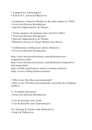 • Competitive Advantage(s)
• S.M.A.R.T. Goals & Objectives
• Competitor Analysis (People in the same market as YOU)
• Overview/Section Introduction
• Specific Opportunities & Threats
• Client Analysis (Companies that will hire YOU)
• Overview/Section Introduction
• Specific Opportunities & Threats
• Detailed version of Target Market (see above)
• Collaborators (Influencers and/or Mentors)
• Overview/Section Introduction
http://www.businessdictionary.com/definition/core-
competencies.html
http://www.businessdictionary.com/definition/competitive-
advantage.html
http://acsbdc.org/business-topics/customer-analysis
https://crew.co/blog/modern-mentor/
• Who is/are this/these person/people?
• How is/are this/these person/people assisting the Company
(YOU)?
V. Available Resources
• Overview/Section Introduction
• List & describe your Tools
• List & describe your Experience(s)
VI. Strategy & Tactics and Alternatives
• Goals & Objectives
 
