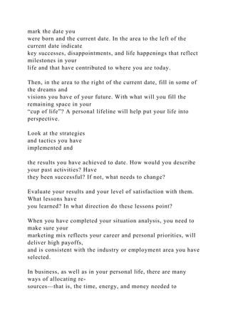 mark the date you
were born and the current date. In the area to the left of the
current date indicate
key successes, disappointments, and life happenings that reflect
milestones in your
life and that have contributed to where you are today.
Then, in the area to the right of the current date, fill in some of
the dreams and
visions you have of your future. With what will you fill the
remaining space in your
“cup of life”? A personal lifeline will help put your life into
perspective.
Look at the strategies
and tactics you have
implemented and
the results you have achieved to date. How would you describe
your past activities? Have
they been successful? If not, what needs to change?
Evaluate your results and your level of satisfaction with them.
What lessons have
you learned? In what direction do these lessons point?
When you have completed your situation analysis, you need to
make sure your
marketing mix reflects your career and personal priorities, will
deliver high payoffs,
and is consistent with the industry or employment area you have
selected.
In business, as well as in your personal life, there are many
ways of allocating re-
sources—that is, the time, energy, and money needed to
 