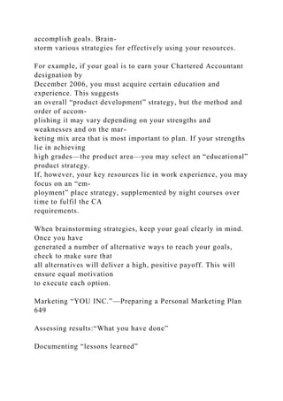 accomplish goals. Brain-
storm various strategies for effectively using your resources.
For example, if your goal is to earn your Chartered Accountant
designation by
December 2006, you must acquire certain education and
experience. This suggests
an overall “product development” strategy, but the method and
order of accom-
plishing it may vary depending on your strengths and
weaknesses and on the mar-
keting mix area that is most important to plan. If your strengths
lie in achieving
high grades—the product area—you may select an “educational”
product strategy.
If, however, your key resources lie in work experience, you may
focus on an “em-
ployment” place strategy, supplemented by night courses over
time to fulfil the CA
requirements.
When brainstorming strategies, keep your goal clearly in mind.
Once you have
generated a number of alternative ways to reach your goals,
check to make sure that
all alternatives will deliver a high, positive payoff. This will
ensure equal motivation
to execute each option.
Marketing “YOU INC.”—Preparing a Personal Marketing Plan
649
Assessing results:“What you have done”
Documenting “lessons learned”
 