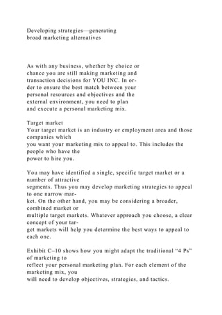 Developing strategies—generating
broad marketing alternatives
As with any business, whether by choice or
chance you are still making marketing and
transaction decisions for YOU INC. In or-
der to ensure the best match between your
personal resources and objectives and the
external environment, you need to plan
and execute a personal marketing mix.
Target market
Your target market is an industry or employment area and those
companies which
you want your marketing mix to appeal to. This includes the
people who have the
power to hire you.
You may have identified a single, specific target market or a
number of attractive
segments. Thus you may develop marketing strategies to appeal
to one narrow mar-
ket. On the other hand, you may be considering a broader,
combined market or
multiple target markets. Whatever approach you choose, a clear
concept of your tar-
get markets will help you determine the best ways to appeal to
each one.
Exhibit C–10 shows how you might adapt the traditional “4 Ps”
of marketing to
reflect your personal marketing plan. For each element of the
marketing mix, you
will need to develop objectives, strategies, and tactics.
 