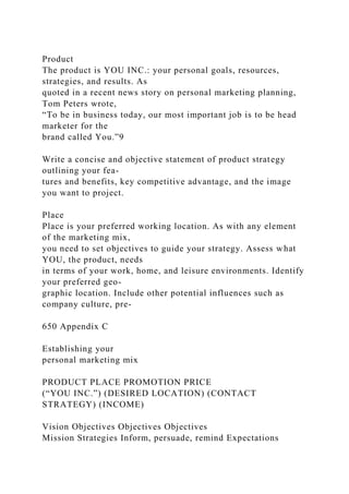 Product
The product is YOU INC.: your personal goals, resources,
strategies, and results. As
quoted in a recent news story on personal marketing planning,
Tom Peters wrote,
“To be in business today, our most important job is to be head
marketer for the
brand called You.”9
Write a concise and objective statement of product strategy
outlining your fea-
tures and benefits, key competitive advantage, and the image
you want to project.
Place
Place is your preferred working location. As with any element
of the marketing mix,
you need to set objectives to guide your strategy. Assess what
YOU, the product, needs
in terms of your work, home, and leisure environments. Identify
your preferred geo-
graphic location. Include other potential influences such as
company culture, pre-
650 Appendix C
Establishing your
personal marketing mix
PRODUCT PLACE PROMOTION PRICE
(“YOU INC.”) (DESIRED LOCATION) (CONTACT
STRATEGY) (INCOME)
Vision Objectives Objectives Objectives
Mission Strategies Inform, persuade, remind Expectations
 