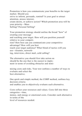 Promotion is how you communicate your benefits to the target
market. Should you
strive to inform, persuade, remind? Is your goal to attract
attention, arouse interest,
create desire, or achieve action? Which promotion area will be
your priority—Mass
Selling? Personal Selling?
Your promotion strategy should outline the broad “how” of
creating your message
and reaching your target. How will you position yourself
relative to your competi-
tion? How best can you communicate your competitive
advantage? How will you best
reach your target audience? What blend of tactics will you
use—résumés, network-
ing, interviews, direct mail, cold calling?
The alternative you should first take action on
should be the one that is the easiest to imple-
ment in terms of avoiding obstacles and mini-
mizing costs and risks. Your text outlines a number of ways to
evaluate and select the
best alternative.
One quick and simple method, the CORP method, outlines key
decision criteria
and enables you to objectively evaluate each alternative.
Costs reflect your resources and values. Costs fall into three
categories—time,
money, and energy or emotional costs. Consider each alternative
in terms of the
level of resources needed.
 