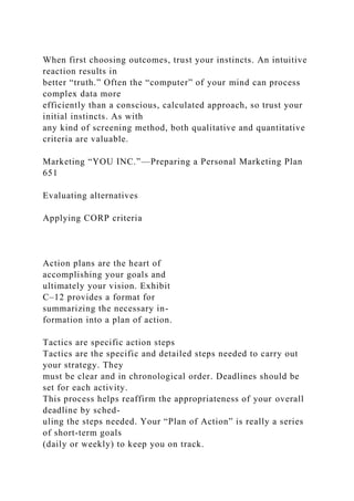 When first choosing outcomes, trust your instincts. An intuitive
reaction results in
better “truth.” Often the “computer” of your mind can process
complex data more
efficiently than a conscious, calculated approach, so trust your
initial instincts. As with
any kind of screening method, both qualitative and quantitative
criteria are valuable.
Marketing “YOU INC.”—Preparing a Personal Marketing Plan
651
Evaluating alternatives
Applying CORP criteria
Action plans are the heart of
accomplishing your goals and
ultimately your vision. Exhibit
C–12 provides a format for
summarizing the necessary in-
formation into a plan of action.
Tactics are specific action steps
Tactics are the specific and detailed steps needed to carry out
your strategy. They
must be clear and in chronological order. Deadlines should be
set for each activity.
This process helps reaffirm the appropriateness of your overall
deadline by sched-
uling the steps needed. Your “Plan of Action” is really a series
of short-term goals
(daily or weekly) to keep you on track.
 