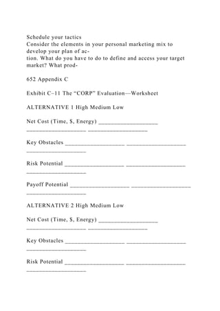 Schedule your tactics
Consider the elements in your personal marketing mix to
develop your plan of ac-
tion. What do you have to do to define and access your target
market? What prod-
652 Appendix C
Exhibit C–11 The “CORP” Evaluation—Worksheet
ALTERNATIVE 1 High Medium Low
Net Cost (Time, $, Energy) ___________________
___________________ ___________________
Key Obstacles ___________________ ___________________
___________________
Risk Potential ___________________ ___________________
___________________
Payoff Potential ___________________ ___________________
___________________
ALTERNATIVE 2 High Medium Low
Net Cost (Time, $, Energy) ___________________
___________________ ___________________
Key Obstacles ___________________ ___________________
___________________
Risk Potential ___________________ ___________________
___________________
 
