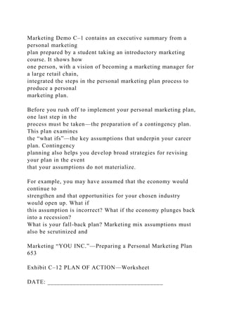 Marketing Demo C–1 contains an executive summary from a
personal marketing
plan prepared by a student taking an introductory marketing
course. It shows how
one person, with a vision of becoming a marketing manager for
a large retail chain,
integrated the steps in the personal marketing plan process to
produce a personal
marketing plan.
Before you rush off to implement your personal marketing plan,
one last step in the
process must be taken—the preparation of a contingency plan.
This plan examines
the “what ifs”—the key assumptions that underpin your career
plan. Contingency
planning also helps you develop broad strategies for revising
your plan in the event
that your assumptions do not materialize.
For example, you may have assumed that the economy would
continue to
strengthen and that opportunities for your chosen industry
would open up. What if
this assumption is incorrect? What if the economy plunges back
into a recession?
What is your fall-back plan? Marketing mix assumptions must
also be scrutinized and
Marketing “YOU INC.”—Preparing a Personal Marketing Plan
653
Exhibit C–12 PLAN OF ACTION—Worksheet
DATE: ____________________________________
 