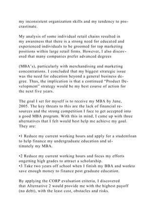 my inconsistent organization skills and my tendency to pro-
crastinate.
My analysis of some individual retail chains resulted in
my awareness that there is a strong need for educated and
experienced individuals to be groomed for top marketing
positions within large retail firms. However, I also discov-
ered that many companies prefer advanced degrees
(MBA’s), particularly with merchandising and marketing
concentrations. I concluded that my biggest strategic issue
was the need for education beyond a general business de-
gree. Thus, the implication is that a continued “Product De-
velopment” strategy would be my best course of action for
the next five years.
The goal I set for myself is to receive my MBA by June,
2005. The key threats to this are the lack of financial re-
sources and the strong competition I face to get accepted into
a good MBA program. With this in mind, I came up with three
alternatives that I felt would best help me achieve my goal.
They are:
•1 Reduce my current working hours and apply for a studentloan
to help finance my undergraduate education and ul-
timately my MBA.
•2 Reduce my current working hours and focus my efforts
ongetting high grades to attract a scholarship.
•3 Take two years off school when I finish my BBA and workto
save enough money to finance post graduate education.
By applying the CORP evaluation criteria, I discovered
that Alternative 2 would provide me with the highest payoff
(no debt), with the least cost, obstacles and risks.
 