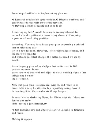 Some steps I will take to implement my plan are:
•1 Research scholarship opportunities.•2 Discuss workload and
career possibilities with my storesupervisor.
•3 Develop a study schedule and stick to it!
Receiving my MBA would be a major accomplishment for
me and would significantly improve my chances of securing
a good retail marketing position.
backed up. You may have based your plan on passing a critical
test or relocating eas-
ily to a new location. However, life circumstances change, and
the more we consider
and embrace potential change, the better prepared we are to
adapt.
A contingency plan acknowledges that no forecast is 100
percent accurate. It pre-
pares you to be aware of and adjust to early warning signals that
things may be mov-
ing off course.
Now that your plan is researched, written, and ready to ex-
ecute, take a deep breath—the fun is just beginning. Now it
is time to get out there and make things happen.
In an article in Marketing News, Sal Divita says that “there are
four major prob-
lems” facing a job searcher,10
•1 Not knowing how and where to start.•2 Lacking in direction
and focus.
Making it happen
 