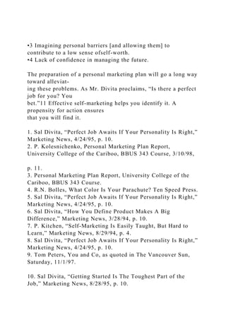 •3 Imagining personal barriers [and allowing them] to
contribute to a low sense ofself-worth.
•4 Lack of confidence in managing the future.
The preparation of a personal marketing plan will go a long way
toward alleviat-
ing these problems. As Mr. Divita proclaims, “Is there a perfect
job for you? You
bet.”11 Effective self-marketing helps you identify it. A
propensity for action ensures
that you will find it.
1. Sal Divita, “Perfect Job Awaits If Your Personality Is Right,”
Marketing News, 4/24/95, p. 10.
2. P. Kolesnichenko, Personal Marketing Plan Report,
University College of the Cariboo, BBUS 343 Course, 3/10/98,
p. 11.
3. Personal Marketing Plan Report, University College of the
Cariboo, BBUS 343 Course.
4. R.N. Bolles, What Color Is Your Parachute? Ten Speed Press.
5. Sal Divita, “Perfect Job Awaits If Your Personality Is Right,”
Marketing News, 4/24/95, p. 10.
6. Sal Divita, “How You Define Product Makes A Big
Difference,” Marketing News, 3/28/94, p. 10.
7. P. Kitchen, “Self-Marketing Is Easily Taught, But Hard to
Learn,” Marketing News, 8/29/94, p. 4.
8. Sal Divita, “Perfect Job Awaits If Your Personality Is Right,”
Marketing News, 4/24/95, p. 10.
9. Tom Peters, You and Co, as quoted in The Vancouver Sun,
Saturday, 11/1/97.
10. Sal Divita, “Getting Started Is The Toughest Part of the
Job,” Marketing News, 8/28/95, p. 10.
 