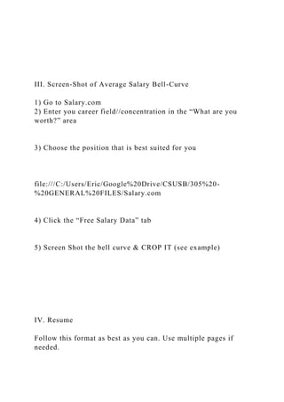 III. Screen-Shot of Average Salary Bell-Curve
1) Go to Salary.com
2) Enter you career field//concentration in the “What are you
worth?” area
3) Choose the position that is best suited for you
file:///C:/Users/Eric/Google%20Drive/CSUSB/305%20-
%20GENERAL%20FILES/Salary.com
4) Click the “Free Salary Data” tab
5) Screen Shot the bell curve & CROP IT (see example)
IV. Resume
Follow this format as best as you can. Use multiple pages if
needed.
 