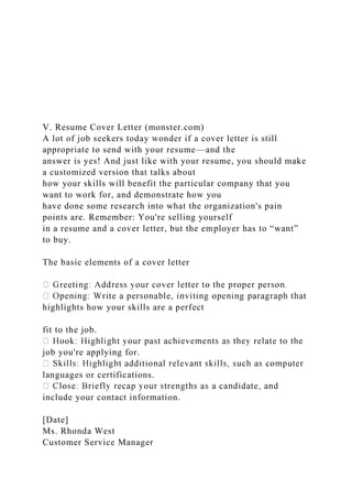 V. Resume Cover Letter (monster.com)
A lot of job seekers today wonder if a cover letter is still
appropriate to send with your resume—and the
answer is yes! And just like with your resume, you should make
a customized version that talks about
how your skills will benefit the particular company that you
want to work for, and demonstrate how you
have done some research into what the organization's pain
points are. Remember: You're selling yourself
in a resume and a cover letter, but the employer has to “want”
to buy.
The basic elements of a cover letter
highlights how your skills are a perfect
fit to the job.
job you're applying for.
languages or certifications.
include your contact information.
[Date]
Ms. Rhonda West
Customer Service Manager
 