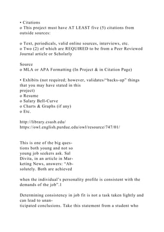 • Citations
o This project must have AT LEAST five (5) citations from
outside sources:
o Text, periodicals, valid online sources, interviews, etc.
o Two (2) of which are REQUIRED to be from a Peer Reviewed
Journal article or Scholarly
Source
o MLA or APA Formatting (In Project & in Citation Page)
• Exhibits (not required; however, validates/“backs-up” things
that you may have stated in this
project)
o Resume
o Salary Bell-Curve
o Charts & Graphs (if any)
o Etc.
http://library.csusb.edu/
https://owl.english.purdue.edu/owl/resource/747/01/
This is one of the big ques-
tions both young and not so
young job seekers ask. Sal
Divita, in an article in Mar-
keting News, answers: “Ab-
solutely. Both are achieved
when the individual’s personality profile is consistent with the
demands of the job”.1
Determining consistency in job fit is not a task taken lightly and
can lead to unan-
ticipated conclusions. Take this statement from a student who
 