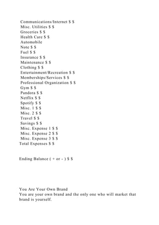 Communications/Internet $ $
Misc. Utilities $ $
Groceries $ $
Health Care $ $
Automobile
Note $ $
Fuel $ $
Insurance $ $
Maintenance $ $
Clothing $ $
Entertainment/Recreation $ $
Memberships/Services $ $
Professional Organization $ $
Gym $ $
Pandora $ $
Netflix $ $
Spotify $ $
Misc. 1 $ $
Misc. 2 $ $
Travel $ $
Savings $ $
Misc. Expense 1 $ $
Misc. Expense 2 $ $
Misc. Expense 3 $ $
Total Expenses $ $
Ending Balance ( + or - ) $ $
You Are Your Own Brand
You are your own brand and the only one who will market that
brand is yourself.
 