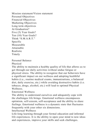 Mission statement/Vision statement
Personal Objectives
Financial Objectives
Marketing Objectives
Long term objectives
At Graduation?
Five (5) Year Goals?
Ten (10) Year Goals?
Think “S.M.A.R.T.”
Specific
Measurable
Attainable
Realistic
Timely
Personal Balance
Physical
The ability to maintain a healthy quality of life that allows us to
get through our daily activities without undue fatigue or
physical stress. The ability to recognize that our behaviors have
a significant impact on our wellness and adopting healthful
habits (i.e., routine medical exams, immunizations, a balanced
diet, daily exercise, etc.) while avoiding destructive habits (i.e.
tobacco, drugs, alcohol, etc.) will lead to optimal Physical
Wellness.
Emotional Wellness
The ability to understand ourselves and adequately cope with
the challenges life brings. Emotional wellness encompasses
optimism, self-esteem, self-acceptance and the ability to share
feelings. Emotional wellness is a dynamic state that fluctuates
frequently with your other six dimensions.
Intellectual Wellness
Life-long learning through your formal education and informal
life experiences. It is the ability to open your mind to new ideas
and experiences, improve your skills and seek challenges.
 