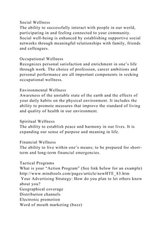 Social Wellness
The ability to successfully interact with people in our world,
participating in and feeling connected to your community.
Social well-being is enhanced by establishing supportive social
networks through meaningful relationships with family, friends
and colleagues.
Occupational Wellness
Recognizes personal satisfaction and enrichment in one’s life
through work. The choice of profession, career ambitions and
personal performance are all important components in seeking
occupational wellness.
Environmental Wellness
Awareness of the unstable state of the earth and the effects of
your daily habits on the physical environment. It includes the
ability to promote measures that improve the standard of living
and quality of health in our environment.
Spiritual Wellness
The ability to establish peace and harmony in our lives. It is
expanding our sense of purpose and meaning in life.
Financial Wellness
The ability to live within one’s means; to be prepared for short-
term and long-term financial emergencies.
Tactical Programs
What is your “Action Program” (See link below for an example)
http://www.mindtools.com/pages/article/newHTE_83.htm
Your Advertising Strategy: How do you plan to let others know
about you?
Geographical coverage
Distribution channels
Electronic promotion
Word of mouth marketing (buzz)
 