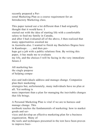 recently prepared a Per-
sonal Marketing Plan as a course requirement for an
Introductory Marketing class.
This paper turned out a lot different than I had originally
thought that it would have. I
started out with the idea of starting life with a comfortable
salary to feed my family in Canada,
and after I had evaluated all of the above, I then realized that
many opportunities awaited me
in Australia also. I wanted to finish my Bachelors Degree here
in Kamloops . . ., and then per-
haps get a job with a public relations firm. By writing this
paper, it has made me re-evaluate
my life, and the choices I will be facing in the very immediate
future.2
All marketing has
the single purpose
of helping compa-
nies and individuals address and manage change. Companies
plan their marketing
strategies but, unfortunately, many individuals have no plan at
all. Yet nothing is
more important than a plan for managing the inevitable changes
that life brings.
A Personal Marketing Plan is vital if we are to harness and
manage change. This
textbook teaches the fundamentals of marketing: how to market
goods and ser-
vices and develop an effective marketing plan for a business
organization. Many of
the tools and techniques presented in the text have been proven
to improve busi-
 