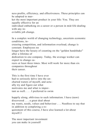 ness profits, efficiency, and effectiveness. These principles can
be adapted to mar-
ket the most important product in your life: You. They are
equally effective for an
individual embarking on a career or a person in mid-life dealing
with any in-
evitable job change.
In a complex world of changing technology, uncertain economic
conditions, in-
creasing competition, and information overload, change is
constant. Employees no
longer have the luxury of counting on the “golden handshake”
after a lifetime of
dedication to one company. Today, the average worker can
expect to change ca-
reers at least three times. Most will work for more than six
companies throughout
their career.
This is the first time I have ever
had to seriously delve into the un-
charted waters of myself, and actu-
ally try and figure out what
motivates me and what is impor-
tant as well. . . . I preferred to swim
happily along, oblivious to such information. I have (now)
discovered . . . a great deal about
my wants, needs, values and behaviour . . . Needless to say that
in addition to completing a re-
quirement of this course, I have also learned a lot about
myself.3
The most important investment
you can make in yourself
 