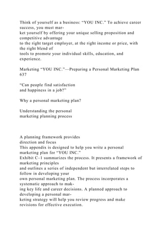 Think of yourself as a business: “YOU INC.” To achieve career
success, you must mar-
ket yourself by offering your unique selling proposition and
competitive advantage
to the right target employer, at the right income or price, with
the right blend of
tools to promote your individual skills, education, and
experience.
Marketing “YOU INC.”—Preparing a Personal Marketing Plan
637
“Can people find satisfaction
and happiness in a job?”
Why a personal marketing plan?
Understanding the personal
marketing planning process
A planning framework provides
direction and focus
This appendix is designed to help you write a personal
marketing plan for “YOU INC.”
Exhibit C–1 summarizes the process. It presents a framework of
marketing principles
and outlines a series of independent but interrelated steps to
follow in developing your
own personal marketing plan. The process incorporates a
systematic approach to mak-
ing key life and career decisions. A planned approach to
developing a personal mar-
keting strategy will help you review progress and make
revisions for effective execution.
 