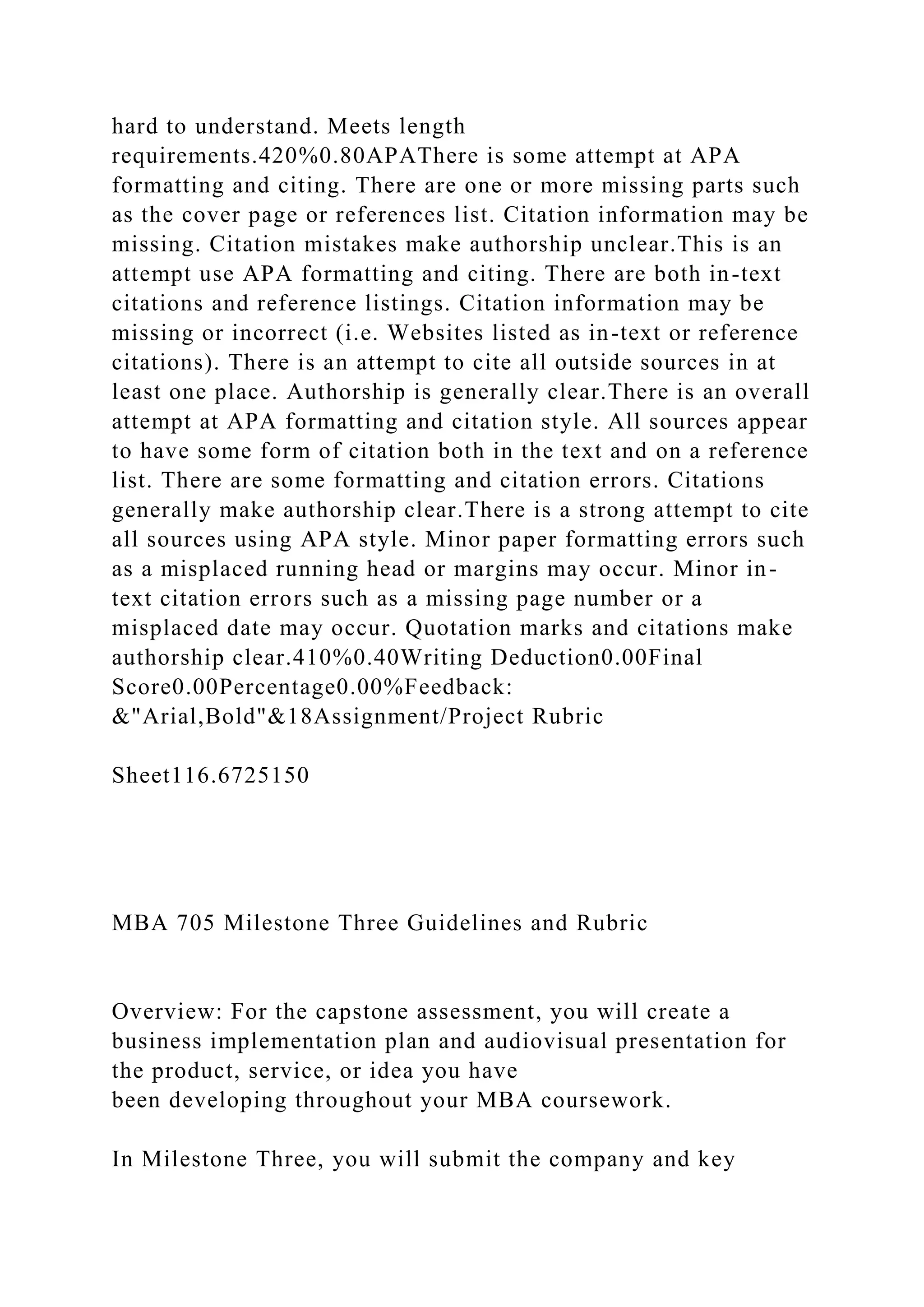 hard to understand. Meets length
requirements.420%0.80APAThere is some attempt at APA
formatting and citing. There are one or more missing parts such
as the cover page or references list. Citation information may be
missing. Citation mistakes make authorship unclear.This is an
attempt use APA formatting and citing. There are both in-text
citations and reference listings. Citation information may be
missing or incorrect (i.e. Websites listed as in-text or reference
citations). There is an attempt to cite all outside sources in at
least one place. Authorship is generally clear.There is an overall
attempt at APA formatting and citation style. All sources appear
to have some form of citation both in the text and on a reference
list. There are some formatting and citation errors. Citations
generally make authorship clear.There is a strong attempt to cite
all sources using APA style. Minor paper formatting errors such
as a misplaced running head or margins may occur. Minor in-
text citation errors such as a missing page number or a
misplaced date may occur. Quotation marks and citations make
authorship clear.410%0.40Writing Deduction0.00Final
Score0.00Percentage0.00%Feedback:
&"Arial,Bold"&18Assignment/Project Rubric
Sheet116.6725150
MBA 705 Milestone Three Guidelines and Rubric
Overview: For the capstone assessment, you will create a
business implementation plan and audiovisual presentation for
the product, service, or idea you have
been developing throughout your MBA coursework.
In Milestone Three, you will submit the company and key
 