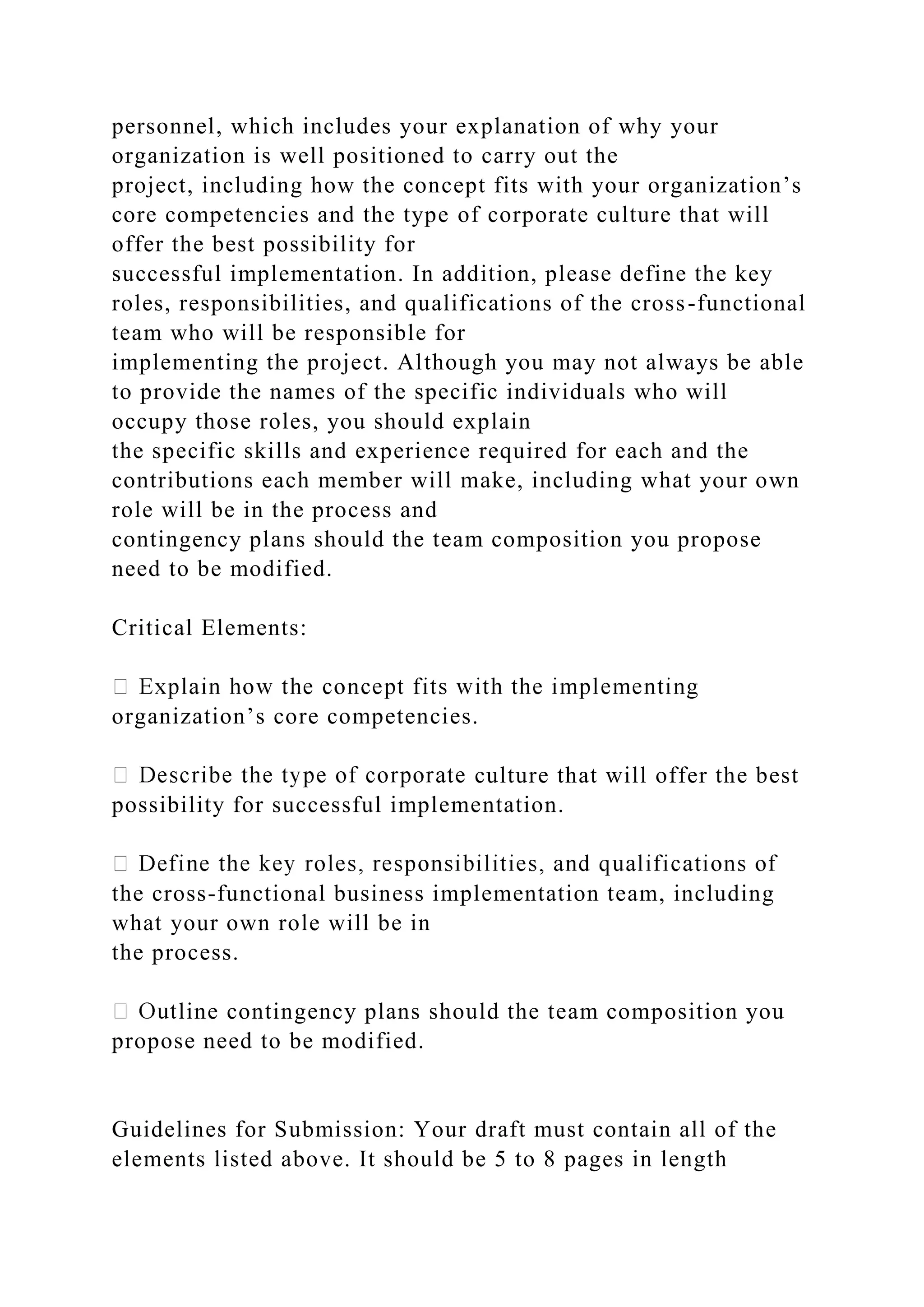 personnel, which includes your explanation of why your
organization is well positioned to carry out the
project, including how the concept fits with your organization’s
core competencies and the type of corporate culture that will
offer the best possibility for
successful implementation. In addition, please define the key
roles, responsibilities, and qualifications of the cross-functional
team who will be responsible for
implementing the project. Although you may not always be able
to provide the names of the specific individuals who will
occupy those roles, you should explain
the specific skills and experience required for each and the
contributions each member will make, including what your own
role will be in the process and
contingency plans should the team composition you propose
need to be modified.
Critical Elements:
organization’s core competencies.
culture that will offer the best
possibility for successful implementation.
the cross-functional business implementation team, including
what your own role will be in
the process.
line contingency plans should the team composition you
propose need to be modified.
Guidelines for Submission: Your draft must contain all of the
elements listed above. It should be 5 to 8 pages in length
 