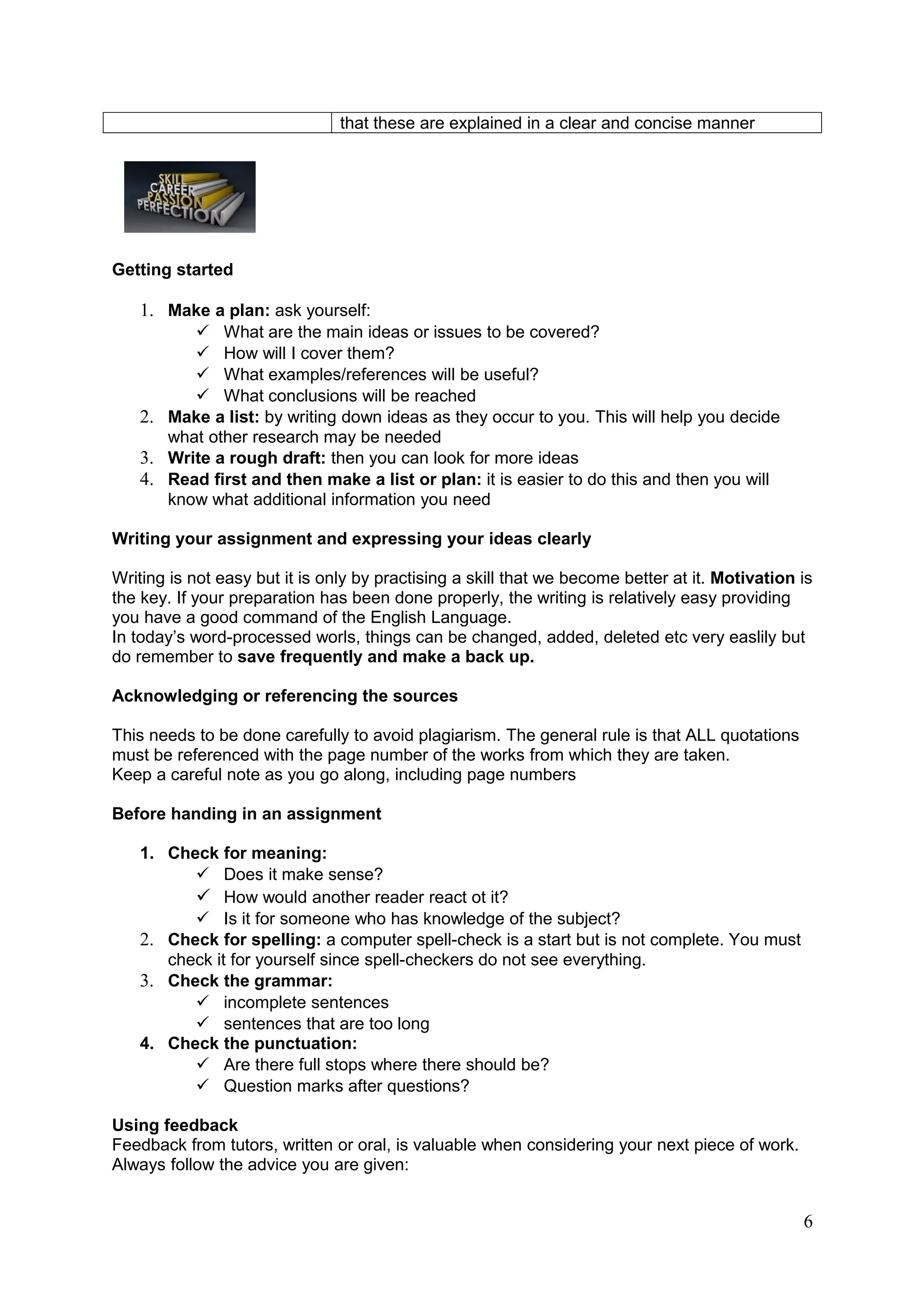 that these are explained in a clear and concise manner




Getting started

   1. Make a plan: ask yourself:
          What are the main ideas or issues to be covered?
          How will I cover them?
          What examples/references will be useful?
          What conclusions will be reached
   2. Make a list: by writing down ideas as they occur to you. This will help you decide
      what other research may be needed
   3. Write a rough draft: then you can look for more ideas
   4. Read first and then make a list or plan: it is easier to do this and then you will
      know what additional information you need

Writing your assignment and expressing your ideas clearly

Writing is not easy but it is only by practising a skill that we become better at it. Motivation is
the key. If your preparation has been done properly, the writing is relatively easy providing
you have a good command of the English Language.
In today’s word-processed worls, things can be changed, added, deleted etc very easlily but
do remember to save frequently and make a back up.

Acknowledging or referencing the sources

This needs to be done carefully to avoid plagiarism. The general rule is that ALL quotations
must be referenced with the page number of the works from which they are taken.
Keep a careful note as you go along, including page numbers

Before handing in an assignment

   1. Check for meaning:
          Does it make sense?
          How would another reader react ot it?
          Is it for someone who has knowledge of the subject?
   2. Check for spelling: a computer spell-check is a start but is not complete. You must
      check it for yourself since spell-checkers do not see everything.
   3. Check the grammar:
          incomplete sentences
          sentences that are too long
   4. Check the punctuation:
          Are there full stops where there should be?
          Question marks after questions?

Using feedback
Feedback from tutors, written or oral, is valuable when considering your next piece of work.
Always follow the advice you are given:


                                                                                                 6
 
