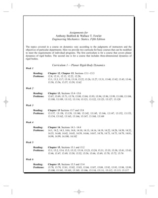 Assignments for
Anthony Bedford & Wallace T. Fowler
Engineering Mechanics: Statics, Fifth Edition
The topics covered in a course on dynamics vary according to the judgments of instructors and the
objectives of particular departments. Here we provide two curricula for basic courses that can be modiﬁed
to meet the requirements of individual programs. The ﬁrst curriculum is for a course that covers planar
dynamics of rigid bodies. The second one is for a course that includes three-dimensional dynamics of
rigid bodies.
Curriculum 1—Planar Rigid-Body Dynamics
Week 1
Reading: Chapter 12; Chapter 13, Sections 13.1–13.3
Problems: 12.8, 12.11, 12.12, 12.22, 12.28;
13.1, 13.3, 13.7, 13.16, 13.18, 13.22, 13.26, 13.27, 13.31, 13.40, 13.42, 13.43, 13.44,
13.50, 13.56, 13.57, 13.59, 13.62
Week 2
Reading: Chapter 13, Sections 13.4–13.6
Problems: 13.67, 13.69, 13.71, 13.74, 13.80, 13.84, 13.93, 13.94, 13.96, 13.99, 13.100, 13.104,
13.108, 13.109, 13.112, 13.114, 13.121, 13.122, 13.123, 13.127, 13.128
Week 3
Reading: Chapter 13 Sections 13.7 and 13.8
Problems: 13.137, 13.138, 13.139, 13.140, 13.142, 13.145, 13.146, 13.147, 13.152, 13.153,
13.154, 13.162, 13.165, 13.166, 13.167, 13.168, 13.169
Week 4
Reading: Chapter 14, Sections 14.1–14.4
Problems: 14.1, 14.2, 14.3, 14.6, 14.8, 14.10, 14.13, 14.16, 14.19, 14.22, 14.28, 14.30, 14.32,
14.35, 14.40, 14.42, 14.45, 14.59, 14.66, 14.67, 14.70, 14.73, 14.75, 14.79, 14.81,
14.98, 14.99, 14.100, 14.102
Week 5
Reading: Chapter 15, Sections 15.1 and 15.2
Problems: 15.1, 15.2, 15.4, 15.5, 15.12, 15.14, 15.23, 15.24, 15.31, 15.35, 15.38, 15.41, 15.43,
15.46, 15.47, 15.49, 15.50, 15.52, 15.56, 15.66, 15.69, 15.70, 15.72, 15.74
Week 6
Reading: Chapter 15, Sections 15.3 and 15.4
Problems: 15.78, 15.79, 15.81, 15.82, 15.83, 15.84, 15.87, 15.89, 15.92, 15.93, 15.98, 15.99,
15.100, 15.101, 15.103, 15.105, 15.106, 15.110, 15.111, 15.112, 15.113, 15.117
 