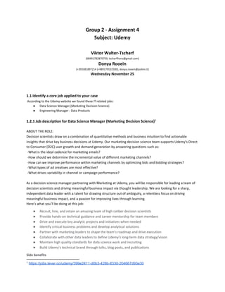Group 2 - Assignment 4
Subject: Udemy
Viktor Walter-Tscharf
(00491782870759, tscharffranz@gmail.com)
Donya Rooein
(+393381897214 (+989179532500), donya.rooein@polimi.it)
Wednesday November 25
1.1 Identify a core job applied to your case
​According to the Udemy website we found these IT related jobs:
● Data Science Manager (Marketing Decision Science)
● Engineering Manager - Data Products
1.2.1 Job description for Data Science Manager (Marketing Decision Science)​1
ABOUT THE ROLE:
Decision scientists draw on a combination of quantitative methods and business intuition to find actionable
insights that drive key business decisions at Udemy. Our marketing decision science team supports Udemy’s Direct
to Consumer (D2C) user growth and demand generation by answering questions such as:
-What is the ideal cadence for marketing emails?
-How should we determine the incremental value of different marketing channels?
-How can we improve performance within marketing channels by optimizing bids and bidding strategies?
-What types of ad creatives are most effective?
-What drives variability in channel or campaign performance?
As a decision science manager partnering with Marketing at Udemy, you will be responsible for leading a team of
decision scientists and driving meaningful business impact via thought leadership. We are looking for a sharp,
independent data leader with a talent for drawing structure out of ambiguity, a relentless focus on driving
meaningful business impact, and a passion for improving lives through learning.
Here’s what you’ll be doing at this job:
● Recruit, hire, and retain an amazing team of high caliber decision scientists
● Provide hands-on technical guidance and career mentorship for team members
● Drive and execute key analytic projects and initiatives when needed
● Identify critical business problems and develop analytical solutions
● Partner with marketing leaders to shape the team’s roadmap and drive execution
● Collaborate with other data leaders to define Udemy’s long-term data strategy/vision
● Maintain high quality standards for data science work and recruiting
● Build Udemy’s technical brand through talks, blog posts, and publications
Side benefits
1
​https://jobs.lever.co/udemy/399e2411-d0b3-428b-8330-204667d93e30
 