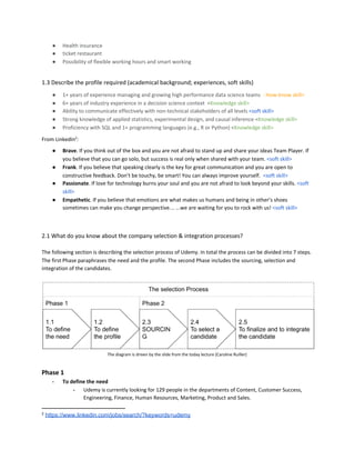 ● Health insurance
● ticket restaurant
● Possibility of flexible working hours and smart working
1.3 Describe the profile required (academical background; experiences, soft skills)
● 1+ years of experience managing and growing high performance data science teams ​ <​How-know skill>
● 6+ years of industry experience in a decision science context <​Knowledge skill>
● Ability to communicate effectively with non-technical stakeholders of all levels ​<soft skill>
● Strong knowledge of applied statistics, experimental design, and causal inference <​Knowledge skill>
● Proficiency with SQL and 1+ programming languages (e.g., R or Python) <​Knowledge skill>
From Linkedin​2​
:
● Brave​. If you think out of the box and you are not afraid to stand up and share your ideas Team Player. If
you believe that you can go solo, but success is real only when shared with your team. ​<soft skill>
● Frank​. If you believe that speaking clearly is the key for great communication and you are open to
constructive feedback. Don’t be touchy, be smart! You can always improve yourself. ​<soft skill>
● Passionate​. If love for technology burns your soul and you are not afraid to look beyond your skills. ​<soft
skill>
● Empathetic​. If you believe that emotions are what makes us humans and being in other’s shoes
sometimes can make you change perspective… ...we are waiting for you to rock with us! ​<soft skill>
2.1 What do you know about the company selection & integration processes?
The following section is describing the selection process of Udemy. In total the process can be divided into 7 steps.
The first Phase paraphrases the need and the profile. The second Phase includes the sourcing, selection and
integration of the candidates.
The diagram is driven by the slide from the today lecture (Caroline Ruiller)
Phase 1
- To define the need
- Udemy is currently looking for 129 people in the departments of Content, Customer Success,
Engineering, Finance, Human Resources, Marketing, Product and Sales.
2
​https://www.linkedin.com/jobs/search/?keywords=udemy
 