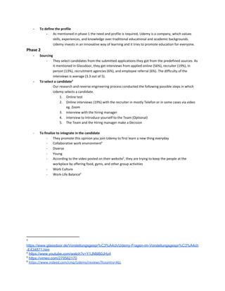 - To define the profile
- As mentioned in phase 1 the need and profile is required, Udemy is a company, which values
skills, experiences, and knowledge over traditional educational and academic backgrounds.
Udemy invests in an innovative way of learning and it tries to promote education for everyone.
Phase 2
- Sourcing
- They select candidates from the submitted applications they got from the predefined sources. As
it mentioned in Glassdoor, they get interviews from applied online (56%), recruiter (19%), in
person (13%), recruitment agencies (6%), and employee referral (6%). The difficulty of the
interviews is average (3.3 out of 5).
- To select a candidate​3
Our research and reverse engineering process conducted the following possible steps in which
Udemy selects a candidate.
1. Online test
2. Online interviews (19%) with the recruiter in mostly Telefon or in some cases via video
eg. Zoom
3. Interview with the hiring manager
4. Interview to Introduce yourself to the Team (Optional)
5. The Team and the Hiring manager make a Decision
- To finalize to integrate in the candidate
- They promote this opinion you join Udemy to first learn a new thing everyday
- Collaborative work environment​4
- Diverse
- Young
- According to the video posted on their website​5​
, they are trying to keep the people at the
workplace by offering food, gyms, and other group activities
- Work Culture
- Work-Life Balance​6
3
https://www.glassdoor.de/Vorstellungsgespr%C3%A4ch/Udemy-Fragen-im-Vorstellungsgespr%C3%A4ch
-E434871.htm
4
​https://www.youtube.com/watch?v=Y1JNM80JHz4
5
​https://vimeo.com/279562170
6
​https://www.indeed.com/cmp/Udemy/reviews?fcountry=ALL
 