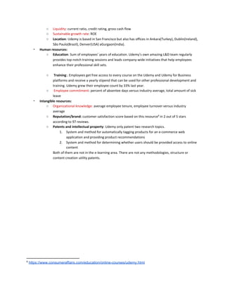 ○ Liquidity​: current ratio, credit rating, gross cash flow
○ Sustainable growth rate​: ROE
○ Location​: Udemy is based in San Francisco but also has offices in Ankara(Turkey), Dublin(Ireland),
São Paulo(Brazil), Denver(USA) aGurgaon(India).
‑ Human resources:
○ Education​: Sum of employees’ years of education. Udemy’s own amazing L&D team regularly
provides top-notch training sessions and leads company-wide initiatives that help employees
enhance their professional skill sets.
○ Training​:. Employees get free access to every course on the Udemy and Udemy for Business
platforms and receive a yearly stipend that can be used for other professional development and
training. Udemy grew their employee count by 33% last year.
○ ​Employee commitment​: percent of absentee days versus industry average, total amount of sick
leave
‑ Intangible resources:
○ Organizational knowledge:​ average employee tenure, employee turnover versus industry
average
○ Reputation/brand:​ customer satisfaction score based on this resource​8​
in 2 out of 5 stars
according to 97 reviews.
○ Patents and intellectual property​: Udemy only patent two research topics.
1. System and method for automatically tagging products for an e-commerce web
application and providing product recommendations
2. System and method for determining whether users should be provided access to online
content
Both of them are not in the e-learning area. There are not any methodologies, structure or
content creation utility patents.
8
​https://www.consumeraffairs.com/education/online-courses/udemy.html
 