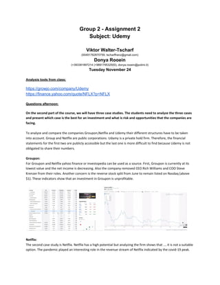 Group 2 - Assignment 2
Subject: Udemy
Viktor Walter-Tscharf
(00491782870759, tscharffranz@gmail.com)
Donya Rooein
(+393381897214 (+989179532500), donya.rooein@polimi.it)
Tuesday November 24
Analysis tools from class:
https://growjo.com/company/Udemy
https://finance.yahoo.com/quote/NFLX?p=NFLX
Questions afternoon:
On the second part of the course, we will have three case studies. The students need to analyze the three cases
and present which case is the best for an investment and what is risk and opportunities that the companies are
facing.
To analyze and compare the companies Groupon,Netflix and Udemy their different structures have to be taken
into account. Group and Netflix are public corporations. Udamy is a private hold firm. Therefore, the financial
statements for the first two are publicly accessible but the last one is more difficult to find because Udemy is not
obligated to share their numbers.
Groupon:
For Groupon and Netflix yahoo finance or investopedia can be used as a source. First, Groupon is currently at its
lowest value and the net income is decreasing. Also the company removed CEO Rich Williams and COO Steve
Krenzer from their roles. Another concern is the reverse stock split from June to remain listed on Nasdaq (above
$1). These indicators show that an investment in Groupon is unprofitable.
Netflix:
The second case study is Netflix. Netflix has a high potential but analyzing the firm shows that … it is not a suitable
option. The pandemic played an interesting role in the revenue stream of Netflix indicated by the covid-19 peak.
 