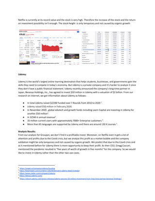 Netflix is currently at its record value and the stock is very high. Therefore the increase of the stock and the return
on investment possibility isn’t enough. The stock height is only temporary and not caused by organic growth.
Udemy:
Udemy is the world’s largest online learning destination that helps students, businesses, and governments gain the
skills they need to compete in today’s economy. But Udemy is a private company and it's harder to analyze it since
they don't have a public financial statement. Udemy recently announced the company’s long-time partner in
Japan, Benesse Holdings, Inc., has agreed to invest $50 million in Udemy with a valuation of $2 billion. From our
research on internet, we got information about Udemy as follows:
● In total Udemy raised $223M funded over 7 Rounds from 2010 to 2020 ​1​
.
● Udemy raised $50 million in February 2020.
● In November 2020 , global edutech and growth funds including Learn Capital are investing in Udemy for
another $50 million​2​
.
● In 325M in annual revenue​3​
.
● 35 million current users with approximately 7000+ Enterprise customers ​4​
.
● More than 65 languages are supported by Udemy and there are around 130 K courses ​5​
.
Analysis Results:
From our analysis for Groupan, we don’t find it a profitable invest. Moreover, on Netflix even it gets a lot of
attention and profits due to the Covid crisis, but we analyze this profit as a market bubble and the company
validation might be only temporary and not caused by organic growth. We predict that due to the Covid crisis and
as it mentioned before for Udemy there is more opportunity to keep their profit. As their CEO, Gregg Coccari,
mentioned the pandemic resulted in "five years of worth of growth in five months" for the company. So we would
like to invest in Udemy rather than the other two use cases.
1
​https://angel.co/company/udemy/funding
2
​https://beamstart.com/content/128256/tencent-udemy-lead-investor
3
​https://www.owler.com/company/udemy
4
​https://about.udemy.com/
5
​https://about.udemy.com/press-releases/udemy-secures-50-million-investment-from-long-time-partner-benesse-holdings/
 