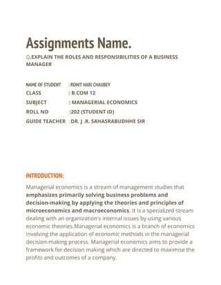 Assignments Name.
Q.EXPLAIN THE ROLES AND RESPONSIBILITIES OF A BUSINESS
MANAGER
NAME OF STUDENT : ROHIT HARI CHAUBEY
CLASS : B.COM 12
SUBJECT : MANAGERIAL ECONOMICS
ROLL NO :202 (STUDENT ID)
GUIDE TEACHER :DR. J .R. SAHASRABUDHHE SIR
INTRODUCTION:
Managerial economics is a stream of management studies that
emphasizes primarily solving business problems and
decision-making by applying the theories and principles of
microeconomics and macroeconomics. It is a specialized stream
dealing with an organization's internal issues by using various
economic theories.Managerial economics is a branch of economics
involving the application of economic methods in the managerial
decision-making process. Managerial economics aims to provide a
framework for decision making which are directed to maximise the
profits and outcomes of a company.
 