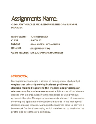 AssignmentsName.
Q.EXPLAIN THE ROLES AND RESPONSIBILITIESOF A BUSINESS
MANAGER
NAMEOFSTUDENT
CLASS
SUBJECT
ROLL NO
:ROHITHARICHAUBEY
: B.COM 12
: MANAGERIAL ECONOMICS
:202 (STUDENT ID)
GUIDE TEACHER :DR. J.R. SAHASRABUDHHE SIR
INTRODUCTION:
Managerial economics is a stream of management studies that
emphasizes primarily solving business problems and
decision-making by applying the theories and principles of
microeconomics and macroeconomics. It is a specialized stream
dealing with an organization's internal issues by using various
economic theories.Managerial economics is a branch of economics
involving the application of economic methods in the managerial
decision-making process. Managerial economics aims to provide a
framework for decision making which are directed to maximise the
proﬁts and outcomes of a company.
 