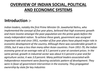 OVERVIEW OF INDIAN SOCIAL, POLITICAL
AND ECONOMIC SYSTEMS
Indian leaders, notably the first Prime Minister Dr. Jawaharlal Nehru, who
implemented the concept of five year plans, believed that high economic growth
and more income amongst the poor population are the prime goals before the
newly independent nation. To achieve these goals, government was assigned
important role and since 1951, number of five year plans have played major role in
economic development of the country. Although there was considerable growth in
1950s, but it was a less than many other Asian countries. From 1951-79, the Indian
economy grew at an average rate of 3.1 percent a year at constant prices. In the
same period, growth in industrial sector was about 4.5 percent a year and for
agriculture sector, it was 3.0 percent. Many political leaders associated with
Independence movement were favoring socialistic pattern of development. They
were in favor of government intervention in the economy. They propagated
ownership by state for key industries
Introduction :-
 