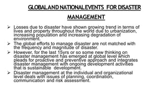 GLOBALANDNATIONALEVENTS FOR DISASTER
MANAGEMENT
 Losses due to disaster have shown growing trend in terms of
lives and property throughout the world due to urbanization,
increasing population and increasing degradation of
environment.
 The global efforts to manage disaster are not matched with
the frequency and magnitude of disaster.
 However, for the last 15yrs or so some new thinking on
disaster management has emerged at global level which
pleads for proactive and preventive approach and integrates
disaster management with ongoing development activities
that is sustainable development.
 Disaster management at the individual and organizational
level deals with issues of planning, coordination,
communication and risk assessment.
 