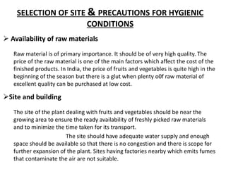 SELECTION OF SITE & PRECAUTIONS FOR HYGIENIC
CONDITIONS
Raw material is of primary importance. It should be of very high quality. The
price of the raw material is one of the main factors which affect the cost of the
finished products. In India, the price of fruits and vegetables is quite high in the
beginning of the season but there is a glut when plenty o0f raw material of
excellent quality can be purchased at low cost.
 Availability of raw materials
Site and building
The site of the plant dealing with fruits and vegetables should be near the
growing area to ensure the ready availability of freshly picked raw materials
and to minimize the time taken for its transport.
The site should have adequate water supply and enough
space should be available so that there is no congestion and there is scope for
further expansion of the plant. Sites having factories nearby which emits fumes
that contaminate the air are not suitable.
 